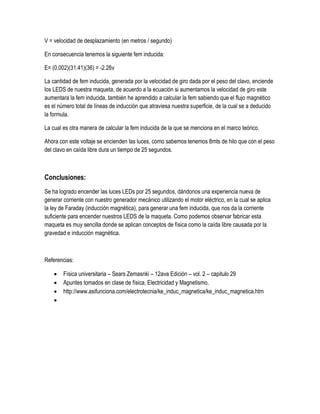 V = velocidad de desplazamiento (en metros / segundo)
En consecuencia tenemos la siguiente fem inducida:
E= (0.002)(31.41)(36) = -2.26v
La cantidad de fem inducida, generada por la velocidad de giro dada por el peso del clavo, enciende
los LEDS de nuestra maqueta, de acuerdo a la ecuación si aumentamos la velocidad de giro este
aumentara la fem inducida, también he aprendido a calcular la fem sabiendo que el flujo magnético
es el número total de líneas de inducción que atraviesa nuestra superficie, de la cual se a deducido
la formula.
La cual es otra manera de calcular la fem inducida de la que se menciona en el marco teórico.
Ahora con este voltaje se encienden las luces, como sabemos tenemos 8mts de hilo que con el peso
del clavo en caída libre dura un tiempo de 25 segundos.
Conclusiones:
Se ha logrado encender las luces LEDs por 25 segundos, dándonos una experiencia nueva de
generar corriente con nuestro generador mecánico utilizando el motor eléctrico, en la cual se aplica
la ley de Faraday (inducción magnética), para generar una fem inducida, que nos da la corriente
suficiente para encender nuestros LEDS de la maqueta. Como podemos observar fabricar esta
maqueta es muy sencilla donde se aplican conceptos de física como la caída libre causada por la
gravedad e inducción magnética.
Referencias:
 Física universitaria – Sears Zemasnki – 12ava Edición – vol. 2 – capitulo 29
 Apuntes tomados en clase de física, Electricidad y Magnetismo.
 http://www.asifunciona.com/electrotecnia/ke_induc_magnetica/ke_induc_magnetica.htm

 