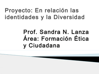 Proyecto: En relación las
identidades y la Diversidad
Prof. Sandra N. Lanza
Área: Formación Ética
y Ciudadana
 