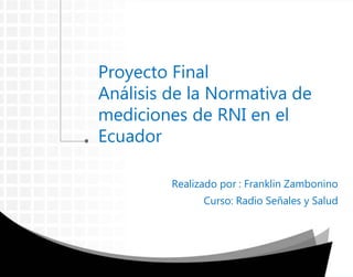 Proyecto Final
Análisis de la Normativa de
mediciones de RNI en el
Ecuador
Realizado por : Franklin Zambonino
Curso: Radio Señales y Salud
 