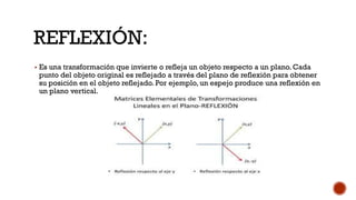 REFLEXIÓN:
▪ Es una transformación que invierte o refleja un objeto respecto a un plano. Cada
punto del objeto original es reflejado a través del plano de reflexión para obtener
su posición en el objeto reflejado. Por ejemplo, un espejo produce una reflexión en
un plano vertical.
 