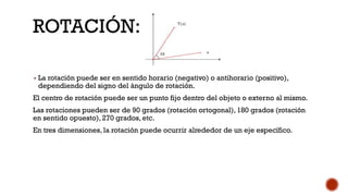ROTACIÓN:
▪ La rotación puede ser en sentido horario (negativo) o antihorario (positivo),
dependiendo del signo del ángulo de rotación.
El centro de rotación puede ser un punto fijo dentro del objeto o externo al mismo.
Las rotaciones pueden ser de 90 grados (rotación ortogonal), 180 grados (rotación
en sentido opuesto), 270 grados, etc.
En tres dimensiones, la rotación puede ocurrir alrededor de un eje específico.
 