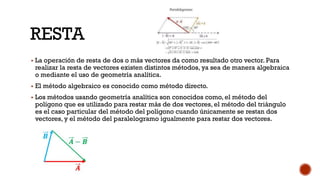 RESTA
▪ La operación de resta de dos o más vectores da como resultado otro vector. Para
realizar la resta de vectores existen distintos métodos, ya sea de manera algebraica
o mediante el uso de geometría analítica.
▪ El método algebraico es conocido como método directo.
▪ Los métodos usando geometría analítica son conocidos como, el método del
polígono que es utilizado para restar más de dos vectores, el método del triángulo
es el caso particular del método del polígono cuando únicamente se restan dos
vectores, y el método del paralelogramo igualmente para restar dos vectores.
 