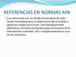 REFERENCIAS EN NORMAS APA
 Las referencias son un listado de los datos de cada
fuente consultada para la elaboración de un trabajo y
aparecen citados en el texto. Este listado permite
identificar y localizar las fuentes para cerciorarse de la
información contenida allí o complementarla en caso
de ser necesario.
 