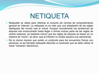 NETIQUETA
 Netiquette se utiliza para referirse al conjunto de normas de comportamiento
general en Internet. La netiqueta no es más que una adaptación de las reglas
deetiqueta del mundo real al virtual. Aunque normalmente las tendencias de
etiqueta han evolucionado hasta llegar a formar incluso parte de las reglas de
ciertos sistemas, es bastante común que las reglas de etiqueta se basen en un
sistema de “honor”; es decir, que el infractor no recibe siquiera una reprimenda.
 De la misma manera que existe un protocolo para los encuentros físicos con
personas, la así llamada netiquette describe un protocolo que se debe utilizar al
hacer "contacto" electrónico.
 