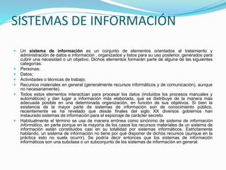 SISTEMAS DE INFORMACIÓN
 Un sistema de información es un conjunto de elementos orientados al tratamiento y
administración de datos e información , organizados y listos para su uso posterior, generados para
cubrir una necesidad o un objetivo. Dichos elementos formarán parte de alguna de las siguientes
categorías:
 Personas;
 Datos;
 Actividades o técnicas de trabajo;
 Recursos materiales en general (generalmente recursos informáticos y de comunicación), aunque
no necesariamente).
 Todos estos elementos interactúan para procesar los datos (incluidos los procesos manuales y
automáticos) y dan lugar a información más elaborada, que se distribuye de la manera más
adecuada posible en una determinada organización, en función de sus objetivos. Si bien la
existencia de la mayor parte de sistemas de información son de conocimiento público,
recientemente se ha revelado que desde finales del siglo XX diversos gobiernos han
instaurado sistemas de información para el espionaje de carácter secreto.
 Habitualmente el término se usa de manera errónea como sinónimo de sistema de información
informático, en parte porque en la mayoría de los casos los recursos materiales de un sistema de
información están constituidos casi en su totalidad por sistemas informáticos. Estrictamente
hablando, un sistema de información no tiene por qué disponer de dichos recursos (aunque en la
práctica esto no suela ocurrir). Se podría decir entonces que los sistemas de información
informáticos son una subclase o un subconjunto de los sistemas de información en general.
 