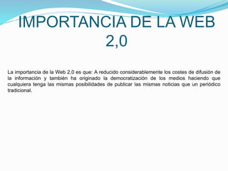 IMPORTANCIA DE LA WEB
2,0
La importancia de la Web 2,0 es que: A reducido considerablemente los costes de difusión de
la información y también ha originado la democratización de los medios haciendo que
cualquiera tenga las mismas posibilidades de publicar las mismas noticias que un periódico
tradicional.
 