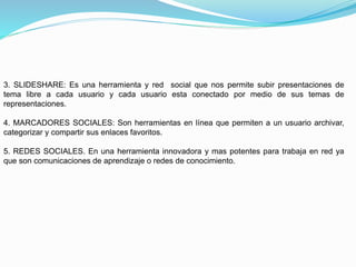 3. SLIDESHARE: Es una herramienta y red social que nos permite subir presentaciones de
tema libre a cada usuario y cada usuario esta conectado por medio de sus temas de
representaciones.
4. MARCADORES SOCIALES: Son herramientas en línea que permiten a un usuario archivar,
categorizar y compartir sus enlaces favoritos.
5. REDES SOCIALES. En una herramienta innovadora y mas potentes para trabaja en red ya
que son comunicaciones de aprendizaje o redes de conocimiento.
 