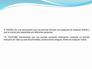 9. YAHOO: Es una herramienta que nos permita formular una pregunta de cualquier ámbito y
que la misma sea respondida por diferentes personas.
10. YOUTUBE: Herramienta que nos permite compartir información mediante un formato
exclusivo de video ya sea documentales, producciones antiguas, filmes de cualquier índole.
 
