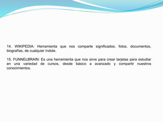 14. WIKIPEDIA: Herramienta que nos comparte significados, fotos, documentos,
biografías, de cualquier índole.
15. FUNNELBRAIN: Es una herramienta que nos sirve para crear tarjetas para estudiar
en una variedad de cursos, desde básico a avanzado y compartir nuestros
conocimientos.
 