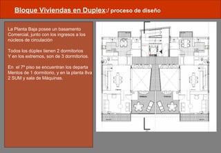 Bloque Viviendas en Duplex:/ proceso de diseño
La Planta Baja posee un basamento
Comercial, junto con los ingresos a los
núcleos de circulación
Todos los dúplex tienen 2 dormitorios
Y en los extremos, son de 3 dormitorios.
En el 7º piso se encuentran los departa
Mentos de 1 dormitorio, y en la planta 8va
2 SUM y sala de Máquinas.
 