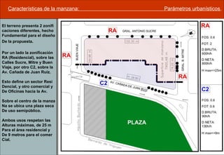 Características de la manzana: Parámetros urbanísticos.
El terreno presenta 2 zonifi
caciones diferentes, hecho
Fundamental para el diseño
De la propuesta.
Por un lado la zonificación
RA (Residencial), sobre las
Calles Sucre, Mitre y Buen
Viaje, por otro C2, sobre la
Av. Cañada de Juan Ruiz.
Esto define un sector Resi
Dencial, y otro comercial y
De Oficinas hacia la Av.
Sobre el centro de la manza
Na se ubica una plaza seca
De uso semipúblico.
Ambos usos respetan las
Alturas máximas, de 25 m
Para el área residencial y
De 9 metros para el comer
Cial.
 