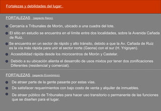 Fortalezas y debilidades del lugar:.
FORTALEZAS (aspecto físico)
Cercanía a Tribunales de Morón, ubicado a una cuadra del lote.
El sitio en estudio se encuentra en el límite entre dos localidades, sobre la Avenida Cañada
de Ruiz.
Se encuentra en un sector de rápido y alto tránsito, debido a que la Av. Cañada de Ruiz
es la vía más rápida para unir el sector norte (Gaona) con el sur (H. Yrigoyen).
Accesibilidad rápida desde los microcentros de Morón y Castelar.
Debido a su ubicación alienta el desarrollo de usos mixtos por tener dos zonificaciones
Diferentes (residencial y comercial).
FORTALEZAS (aspecto Económico)
De atraer parte de la gente pasante por estas vías.
De satisfacer requerimientos con bajo costo de venta y alquiler de inmuebles.
De atraer público de Tribunales para hacer uso transitorio o permanente de las funciones
que se diseñen para el lugar.
 