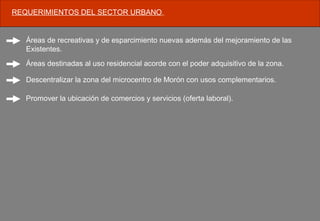 REQUERIMIENTOS DEL SECTOR URBANO.
Áreas de recreativas y de esparcimiento nuevas además del mejoramiento de las
Existentes.
Áreas destinadas al uso residencial acorde con el poder adquisitivo de la zona.
Descentralizar la zona del microcentro de Morón con usos complementarios.
Promover la ubicación de comercios y servicios (oferta laboral).
 