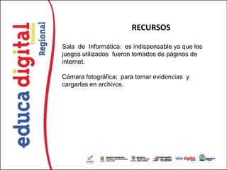 RECURSOS

Sala de Informática: es indispensable ya que los
juegos utilizados fueron tomados de páginas de
internet.

Cámara fotográfica; para tomar evidencias y
cargarlas en archivos.
 