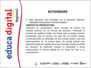 ACTIVIDADES

2. Aquí aparecen otra actividad con el siguiente objetivo:
    ADQUIRIR VELOCIDAD Y EVITAR SILABEO:
EJERCICIO DE CRONOLECTURA
Consisten en cronometrar varios minutos de lectura. Se
realizan lecturas de un minuto de duración, anotando el
número de palabras leídas, de forma que el propio alumno
compruebe que la tercera vez que lea lo mismo mejora
sustancialmente su velocidad en ese minuto lector, fruto del
entrenamiento en el mismo texto. Se puede utilizar una
pequeña tarjeta de registro en el que el propio alumno anotará
los avances. Se pretende mejorar la velocidad y como
consecuencia la lectura global de un texto de cara a su
comprensión.
 