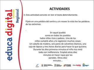 ACTIVIDADES
3. Esta actividad consiste en leer el texto detenidamente.

  Fíjate en una palabra del centro y sin mover la vista lee las palabras
  de los extremos

  .
                              En aquel pueblo
                        como en todos los pueblos
                  había niños ricos y pobres. Uno de los
            niños cumplió años y le regalaron muchas cosas:
       Un caballo de madera, seis pares de calcetines blancos, una
      caja de lápices y tres horas diarias para hacer lo que quisiera.
           Durante los diez primeros minutos el niño rico miró
                 todo con indiferencia. Empleó otros diez
                      minutos en hacer rayas por las
                             paredes. Otros diez
                                 minutos...
 