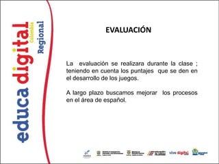 EVALUACIÓN


La evaluación se realizara durante la clase ;
teniendo en cuenta los puntajes que se den en
el desarrollo de los juegos.

A largo plazo buscamos mejorar los procesos
en el área de español.
 
