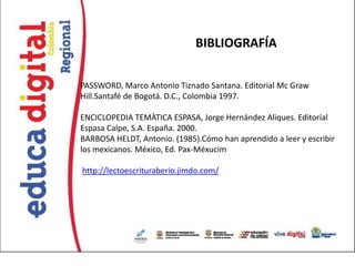 BIBLIOGRAFÍA

PASSWORD, Marco Antonio Tiznado Santana. Editorial Mc Graw
Hill.Santafé de Bogotá. D.C., Colombia 1997.

ENCICLOPEDIA TEMÀTICA ESPASA, Jorge Hernández Aliques. Editorial
Espasa Calpe, S.A. España. 2000.
BARBOSA HELDT, Antonio. (1985).Cómo han aprendido a leer y escribir
los mexicanos. México, Ed. Pax-Méxucim

http://lectoescrituraberio.jimdo.com/
 