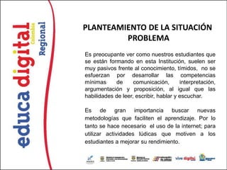 PLANTEAMIENTO DE LA SITUACIÓN
         PROBLEMA
Es preocupante ver como nuestros estudiantes que
se están formando en esta Institución, suelen ser
muy pasivos frente al conocimiento, tímidos, no se
esfuerzan por desarrollar las competencias
mínimas     de      comunicación,       interpretación,
argumentación y proposición, al igual que las
habilidades de leer, escribir, hablar y escuchar.

Es de gran importancia buscar nuevas
metodologías que faciliten el aprendizaje. Por lo
tanto se hace necesario el uso de la internet; para
utilizar actividades lúdicas que motiven a los
estudiantes a mejorar su rendimiento.
 