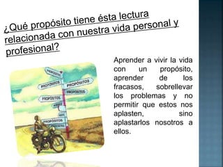 Aprender a vivir la vida 
con un propósito, 
aprender de los 
fracasos, sobrellevar 
los problemas y no 
permitir que estos nos 
aplasten, sino 
aplastarlos nosotros a 
ellos. 
 