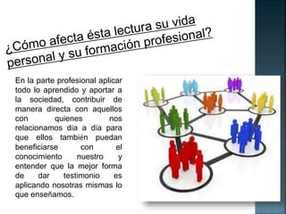 En la parte profesional aplicar 
todo lo aprendido y aportar a 
la sociedad, contribuir de 
manera directa con aquellos 
con quienes nos 
relacionamos día a día para 
que ellos también puedan 
beneficiarse con el 
conocimiento nuestro y 
entender que la mejor forma 
de dar testimonio es 
aplicando nosotras mismas lo 
que enseñamos. 
 