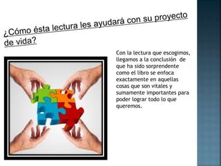 Con la lectura que escogimos, 
llegamos a la conclusión de 
que ha sido sorprendente 
como el libro se enfoca 
exactamente en aquellas 
cosas que son vitales y 
sumamente importantes para 
poder lograr todo lo que 
queremos. 
 