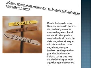 Con la lectura de este 
libro por supuesto hemos 
de cambiar y mejorar 
nuestro bagaje cultural, 
no viendo siempre las 
cosas desde el punto de 
vista negativo, sino que 
aún de aquellas cosas 
negativas, ver que 
también se desprenden 
grandes lecciones e 
incluso cosas que nos 
ayudarán a lograr todo 
aquellos que deseamos. 
 