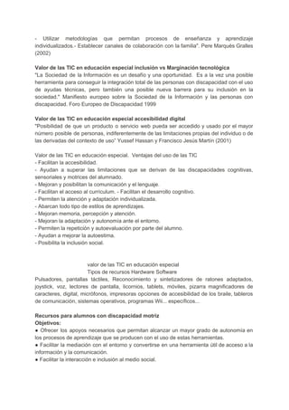 - Utilizar metodologías que permitan procesos de enseñanza y aprendizaje
individualizados.- Establecer canales de colaboración con la familia". Pere Marquès Gralles
(2002)
Valor de las TIC en educación especial inclusión vs Marginación tecnológica
"La Sociedad de la Información es un desafío y una oportunidad. Es a la vez una posible
herramienta para conseguir la integración total de las personas con discapacidad con el uso
de ayudas técnicas, pero también una posible nueva barrera para su inclusión en la
sociedad." Manifiesto europeo sobre la Sociedad de la Información y las personas con
discapacidad. Foro Europeo de Discapacidad 1999
Valor de las TIC en educación especial accesibilidad digital
"Posibilidad de que un producto o servicio web pueda ser accedido y usado por el mayor
número posible de personas, indiferentemente de las limitaciones propias del individuo o de
las derivadas del contexto de uso” Yussef Hassan y Francisco Jesús Martín (2001)
Valor de las TIC en educación especial. Ventajas del uso de las TIC
- Facilitan la accesibilidad.
- Ayudan a superar las limitaciones que se derivan de las discapacidades cognitivas,
sensoriales y motrices del alumnado.
- Mejoran y posibilitan la comunicación y el lenguaje.
- Facilitan el acceso al currículum. - Facilitan el desarrollo cognitivo.
- Permiten la atención y adaptación individualizada.
- Abarcan todo tipo de estilos de aprendizajes.
- Mejoran memoria, percepción y atención.
- Mejoran la adaptación y autonomía ante el entorno.
- Permiten la repetición y autoevaluación por parte del alumno.
- Ayudan a mejorar la autoestima.
- Posibilita la inclusión social.
valor de las TIC en educación especial
Tipos de recursos Hardware Software
Pulsadores, pantallas táctiles, Reconocimiento y sintetizadores de ratones adaptados,
joystick, voz, lectores de pantalla, licornios, tablets, móviles, pizarra magnificadores de
caracteres, digital, micrófonos, impresoras opciones de accesibilidad de los braile, tableros
de comunicación, sistemas operativos, programas Wii... específicos...
Recursos para alumnos con discapacidad motriz
Objetivos:
● Ofrecer los apoyos necesarios que permitan alcanzar un mayor grado de autonomía en
los procesos de aprendizaje que se producen con el uso de estas herramientas.
● Facilitar la mediación con el entorno y convertirse en una herramienta útil de acceso a la
información y la comunicación.
● Facilitar la interacción e inclusión al medio social.
 