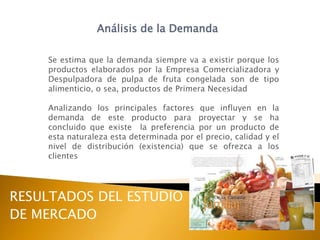 Análisis de la Demanda

    Se estima que la demanda siempre va a existir porque los
    productos elaborados por la Empresa Comercializadora y
    Despulpadora de pulpa de fruta congelada son de tipo
    alimenticio, o sea, productos de Primera Necesidad

    Analizando los principales factores que influyen en la
    demanda de este producto para proyectar y se ha
    concluido que existe la preferencia por un producto de
    esta naturaleza esta determinada por el precio, calidad y el
    nivel de distribución (existencia) que se ofrezca a los
    clientes




RESULTADOS DEL ESTUDIO
DE MERCADO
 