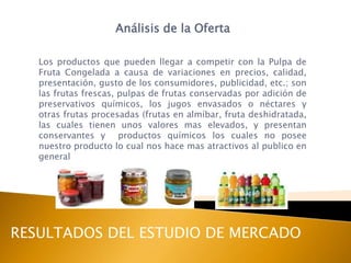 Análisis de la Oferta

   Los productos que pueden llegar a competir con la Pulpa de
   Fruta Congelada a causa de variaciones en precios, calidad,
   presentación, gusto de los consumidores, publicidad, etc.; son
   las frutas frescas, pulpas de frutas conservadas por adición de
   preservativos químicos, los jugos envasados o néctares y
   otras frutas procesadas (frutas en almíbar, fruta deshidratada,
   las cuales tienen unos valores mas elevados, y presentan
   conservantes y productos químicos los cuales no posee
   nuestro producto lo cual nos hace mas atractivos al publico en
   general




RESULTADOS DEL ESTUDIO DE MERCADO
 