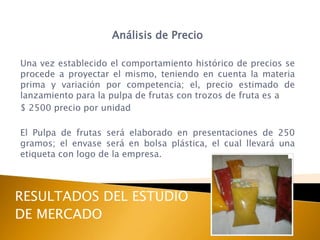Análisis de Precio

Una vez establecido el comportamiento histórico de precios se
procede a proyectar el mismo, teniendo en cuenta la materia
prima y variación por competencia; el, precio estimado de
lanzamiento para la pulpa de frutas con trozos de fruta es a
$ 2500 precio por unidad

El Pulpa de frutas será elaborado en presentaciones de 250
gramos; el envase será en bolsa plástica, el cual llevará una
etiqueta con logo de la empresa.



RESULTADOS DEL ESTUDIO
DE MERCADO
 