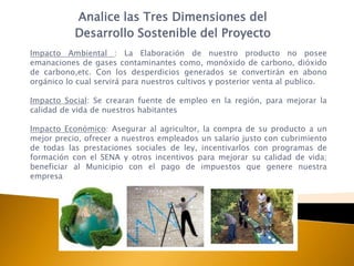 Analice las Tres Dimensiones del
           Desarrollo Sostenible del Proyecto
Impacto Ambiental : La Elaboración de nuestro producto no posee
emanaciones de gases contaminantes como, monóxido de carbono, dióxido
de carbono,etc. Con los desperdicios generados se convertirán en abono
orgánico lo cual servirá para nuestros cultivos y posterior venta al publico.

Impacto Social: Se crearan fuente de empleo en la región, para mejorar la
calidad de vida de nuestros habitantes

Impacto Económico: Asegurar al agricultor, la compra de su producto a un
mejor precio, ofrecer a nuestros empleados un salario justo con cubrimiento
de todas las prestaciones sociales de ley, incentivarlos con programas de
formación con el SENA y otros incentivos para mejorar su calidad de vida;
beneficiar al Municipio con el pago de impuestos que genere nuestra
empresa
 