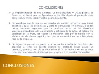 CONCLUSIONES
   La implementación de una Empresa Comercializadora y Despulpadora de
    Frutas en el Municipio de Aguachica es factible desde el punto de vista
    comercial, técnico, social y viable económicamente.

   Se concluyó que la puesta en marcha de nuestro proyecto solo traerá
    beneficios para los accionistas y para la comunidad en general, que los
    pocos impactos negativos que se tendrían serian por los desechos
    vegetales procedentes de la extracción y refinado de la pulpa, el pelado y la
    selección de la fruta, los cuales se mitigaran casi por completo con la
    elaboración de abono orgánico los que se convertirá en un subproducto
    mas de la empresa.

   Se logro comprende por parte de nosotros los estudiantes los diferentes
    aspectos a tener en cuenta cuando se pretende llevar acabo un
    proyecto, que esto no solo se debe mirar el factor monetario sino se debe
    tener muy en cuenta los impactos que se generen en nuestra comunidad




CONCLUSIONES
 