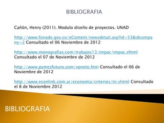 BIBLIOGRAFIA

  Cañón, Henry (2011). Modulo diseño de proyectos. UNAD

  http://www.fonade.gov.co/eContent/newsdetail.asp?id=53&idcompa
  ny=2 Consultado el 06 Noviembre de 2012

  http://www.monografias.com/trabajos13/impac/impac.shtml
  Consultado el 07 de Noviembre de 2012

  http://www.pymesfuturo.com/vpneto.htm Consultado el 06 de
  Noviembre de 2012

  http://www.econlink.com.ar/economia/criterios/tir.shtml Consultado
  el 8 de Noviembre 2012




BIBLIOGRAFIA
 