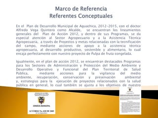 Marco de Referencia
                    Referentes Conceptuales
En el Plan de Desarrollo Municipal de Aguachica, 2012-2015, con el doctor
Alfredo Vega Quintero como Alcalde,       se encuentran los lineamientos
generales del Plan de Acción 2012, y dentro de sus Programas, se da
especial atención al Sector Agropecuario y a la Asistencia Técnica
Agropecuaria, a través de Proyectos y metas relacionadas con la tecnificación
del campo, mediante acciones de apoyo a la asistencia técnica
agropecuaria, al desarrollo productivo, sostenible y alimentario, lo cual
encaja perfectamente con nuestro proyecto de Pulpa de fruta congelada.

Igualmente, en el plan de acción 2012, se encuentran destacados Programas
para los Sectores de Administración y Protección del Medio Ambiente y
Desarrollo Operativo y Funcional del Plan Territorial de Salud
Pública,       mediante    acciones   para   la   vigilancia  del   medio
ambiente, recuperación, conservación y preservación              ambiental
y, estrategias para la ejecución de proyectos relacionados con la salud
pública en general, lo cual también se ajusta a los objetivos de nuestro
proyecto.
 
