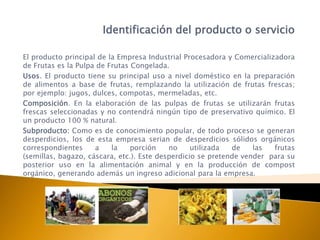 Identificación del producto o servicio

El producto principal de la Empresa Industrial Procesadora y Comercializadora
de Frutas es la Pulpa de Frutas Congelada.
Usos. El producto tiene su principal uso a nivel doméstico en la preparación
de alimentos a base de frutas, remplazando la utilización de frutas frescas;
por ejemplo: jugos, dulces, compotas, mermeladas, etc.
Composición. En la elaboración de las pulpas de frutas se utilizarán frutas
frescas seleccionadas y no contendrá ningún tipo de preservativo químico. El
un producto 100 % natural.
Subproducto: Como es de conocimiento popular, de todo proceso se generan
desperdicios, los de esta empresa serian de desperdicios sólidos orgánicos
correspondientes     a    la    porción    no     utilizada  de    las  frutas
(semillas, bagazo, cáscara, etc.). Este desperdicio se pretende vender para su
posterior uso en la alimentación animal y en la producción de compost
orgánico, generando además un ingreso adicional para la empresa.
 