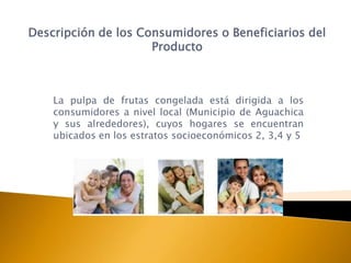 Descripción de los Consumidores o Beneficiarios del
                     Producto



    La pulpa de frutas congelada está dirigida a los
    consumidores a nivel local (Municipio de Aguachica
    y sus alrededores), cuyos hogares se encuentran
    ubicados en los estratos socioeconómicos 2, 3,4 y 5
 