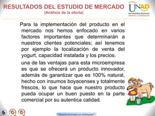 “Educación para todos con calidad global”
RESULTADOS DEL ESTUDIO DE MERCADO
(Análisis de la oferta)
Para la implementación del producto en el
mercado nos hemos enfocado en varios
factores importantes que determinarán a
nuestros clientes potenciales; así tenemos
por ejemplo la localización de venta del
yogurt, capacidad instalada y los precios.
una de las ventajas para esta microempresa
es que se ofrecerá un producto innovador,
además de garantizar que es 100% natural,
hecho con insumos boyacenses y totalmente
frescos, lo que hace que nuestro producto
pueda ocupar un buen puesto en la parte
comercial por su autentica calidad.
 