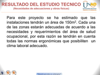 “Educación para todos con calidad global”
RESULTADO DEL ESTUDIO TECNICO
(Necesidades de adecuaciones y obras físicas)
Para este proyecto se ha estimado que las
instalaciones tendrán un área de 150m2. Cada una
de las zonas estarán adecuadas de acuerdo a las
necesidades y requerimientos del área de salud
ocupacional, por esta razón se tendrán en cuenta
todas las normas ergonómicas que posibiliten un
clima laboral adecuado.
 