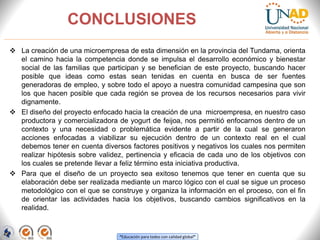 “Educación para todos con calidad global”
CONCLUSIONES
 La creación de una microempresa de esta dimensión en la provincia del Tundama, orienta
el camino hacia la competencia donde se impulsa el desarrollo económico y bienestar
social de las familias que participan y se benefician de este proyecto, buscando hacer
posible que ideas como estas sean tenidas en cuenta en busca de ser fuentes
generadoras de empleo, y sobre todo el apoyo a nuestra comunidad campesina que son
los que hacen posible que cada región se provea de los recursos necesarios para vivir
dignamente.
 El diseño del proyecto enfocado hacia la creación de una microempresa, en nuestro caso
productora y comercializadora de yogurt de feijoa, nos permitió enfocarnos dentro de un
contexto y una necesidad o problemática evidente a partir de la cual se generaron
acciones enfocadas a viabilizar su ejecución dentro de un contexto real en el cual
debemos tener en cuenta diversos factores positivos y negativos los cuales nos permiten
realizar hipótesis sobre validez, pertinencia y eficacia de cada uno de los objetivos con
los cuales se pretende llevar a feliz término esta iniciativa productiva.
 Para que el diseño de un proyecto sea exitoso tenemos que tener en cuenta que su
elaboración debe ser realizada mediante un marco lógico con el cual se sigue un proceso
metodológico con el que se construye y organiza la información en el proceso, con el fin
de orientar las actividades hacia los objetivos, buscando cambios significativos en la
realidad.
 