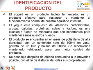 “Educación para todos con calidad global”
IDENTIFICACION DEL
PRODUCTO
 El yogurt es un producto lácteo fermentado, es un
producto efectivo para restaurar y mantener el
funcionamiento normal de nuestro equilibrio intestinal.
 El yogurt esta compuesto de vitaminas, carbohidratos,
grasas, calorías, proteínas, calcio y fosforo, es una
excelente fuente de minerales que son importantes para
mantener sanos nuestros huesos.
 El producto se encuentra en envases de polietileno de alta
densidad, con un contenido neto de 100ml en vaso,
garrafa de un litro y bolsas de 200cc. Se recomienda
mantenerlo refrigerado para una mejor calidad del
producto.
 Se aconseja después de abierto consumirlo a la brevedad
posible, con el fin de disfrutar de todas sus propiedades.
 