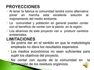   Al tener la fabrica la comunidad tendrá como alternativa
    poner en marcha esta excelente solución al
    mejoramiento del medio ambiente.
   La comunidad y población en general pueden contar
    con el beneficio de contar con la planta en la región.
   Los alcances de este proyecto van a producir cambios
    ambientales.

       Se podría dar en el sentido en que la metodología
        empleada no diera los resultados esperados.
       Los medios económicos no sean suficientes para
        suplir los objetivos del proyecto.
       No contar con ayuda de la comunidad en la
        recolección de los residuos orgánicos.
 