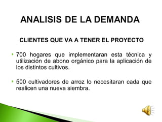 CLIENTES QUE VA A TENER EL PROYECTO

   700 hogares que implementaran esta técnica y
    utilización de abono orgánico para la aplicación de
    los distintos cultivos.

   500 cultivadores de arroz lo necesitaran cada que
    realicen una nueva siembra.
 