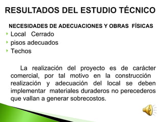 NECESIDADES DE ADECUACIONES Y OBRAS FÍSICAS
   Local Cerrado
   pisos adecuados
   Techos

       La realización del proyecto es de carácter
    comercial, por tal motivo en la construcción
    realización y adecuación del local se deben
    implementar materiales duraderos no perecederos
    que vallan a generar sobrecostos.
 