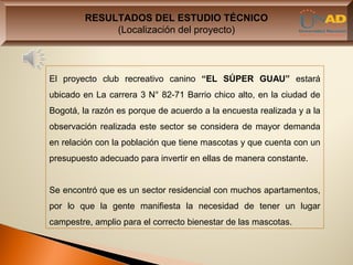 RESULTADOS DEL ESTUDIO TÉCNICO
             (Localización del proyecto)



El proyecto club recreativo canino “EL SÚPER GUAU” estará
ubicado en La carrera 3 N° 82-71 Barrio chico alto, en la ciudad de
Bogotá, la razón es porque de acuerdo a la encuesta realizada y a la
observación realizada este sector se considera de mayor demanda
en relación con la población que tiene mascotas y que cuenta con un
presupuesto adecuado para invertir en ellas de manera constante.


Se encontró que es un sector residencial con muchos apartamentos,
por lo que la gente manifiesta la necesidad de tener un lugar
campestre, amplio para el correcto bienestar de las mascotas.
 
