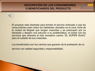 DESCRIPCIÓN DE LOS CONSUMIDORES
                O BENEFICIARIOS DEL PRODUCTO




   El proyecto esta diseñado para brindar el servicio enfocado a que los
    consumidores sean todos los habitantes ubicados en la zona norte de
    la ciudad de Bogotá que tengan mascotas y se preocupen por su
    bienestar y deseen una solución a su problemática, al contar con los
    servicios que ofrecerá el club recreativo canino “EL SUPER GUAU”
    para el cuidado de sus mascotas.

   Los beneficiados son los caninos que gozaran de la prestación de un
    servicio con calidad seguridad y responsabilidad.
 