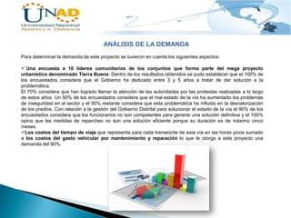 ANÁLISIS DE LA DEMANDA
Para determinar la demanda de este proyecto se tuvieron en cuenta los siguientes aspectos:
 Una encuesta a 10 líderes comunitarios de los conjuntos que forma parte del mega proyecto
urbanístico denominado Tierra Buena: Dentro de los resultados obtenidos se pudo establecer que el 100% de
los encuestados considera que el Gobierno ha dedicado entre 3 y 5 años a tratar de dar solución a la
problemática.
El 70% considera que han logrado llamar la atención de las autoridades por las protestas realizadas a lo largo
de estos años. Un 50% de los encuestados considera que el mal estado de la vía ha aumentado los problemas
de inseguridad en el sector y el 50% restante considera que esta problemática ha influido en la desvalorización
de los predios. Con relación a la gestión del Gobierno Distrital para solucionar el estado de la vía el 90% de los
encuestados considera que los funcionarios no son competentes para generar una solución definitiva y el 100%
opina que las medidas de reparcheo no son una solución eficiente porque su duración es de máximo cinco
meses.
Los costos del tiempo de viaje que representa para cada transeúnte de esta vía en las horas picos sumado
a los costos del gasto vehicular por mantenimiento y reparación lo que le otorga a este proyecto una
demanda del 90%.

 