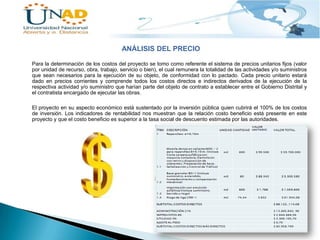 ANÁLISIS DEL PRECIO
Para la determinación de los costos del proyecto se tomo como referente el sistema de precios unitarios fijos (valor
por unidad de recurso, obra, trabajo, servicio o bien), el cual remunera la totalidad de las actividades y/o suministros
que sean necesarios para la ejecución de su objeto, de conformidad con lo pactado. Cada precio unitario estará
dado en precios corrientes y comprende todos los costos directos e indirectos derivados de la ejecución de la
respectiva actividad y/o suministro que harían parte del objeto de contrato a establecer entre el Gobierno Distrital y
el contratista encargado de ejecutar las obras.
El proyecto en su aspecto económico está sustentado por la inversión pública quien cubrirá el 100% de los costos
de inversión. Los indicadores de rentabilidad nos muestran que la relación costo beneficio está presente en este
proyecto y que el costo beneficio es superior a la tasa social de descuento estimada por las autoridades.

 