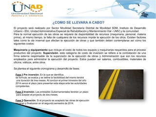 ¿COMO SE LLEVARA A CABO?
El proyecto será realizado por Sector Movilidad Secretaría Distrital de Movilidad SDM, Instituto de Desarrollo
Urbano - IDU, Unidad Administrativa Especial de Rehabilitación y Mantenimiento Vial - UMV) y la comunidad.
Para la normal ejecución de las obras se requiere de disponibilidad de recursos (maquinaria, personal, materia
prima), al mismo tiempo, la falta de cualquiera de los recursos impide la ejecución de los otros. Existen factores
tales como la ola invernal que afectan la ejecución de obras y que también deben contemplarse así como los
siguientes costos:
Maquinaria y equipamiento que incluye el costo de todos los equipos y maquinarias requeridos para el proceso
productivo del proyecto. Supervisión, esta categoría de costo de inversión se refiere a la contratación de una
firma externa responsable de la supervisión de la ejecución de obras y Administración que son los recursos
empleados para administrar la ejecución del proyecto. Estos pueden ser salarios, combustibles, materiales de
oficina, viáticos, entre otros.
Se plantea el siguiente cronograma y desarrollo de fases:
Fase 1 Pre inversión. En la que se identifica,
se formula, se evalúa y se define la factibilidad del mismo tendrá
una duración de tres meses. Al concluir el primer trimestre del año
2014 vence el plazo para presentar esta etapa ante las autoridades
competentes.
Fase 2 Inversión. Las entidades Gubernamentales tendrán un plazo
para aceptar el proyecto de dos meses.
Fase 3 Operación. Si el proyecto es aceptado las obras de ejecución
iniciaran y finalizaran en el segundo semestre de 2014.

 