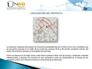 LOCALIZACIÓN DEL PROYECTO

La ubicación espacial del proyecto se encuentra preestablecida por el tramo de la vía a rehabilitar que
se encuentra ubicada en la Calle 26 sur entre las carreras 93-D a 94 sentido occidente oriente, del
barrio Tierra Buena ubicado en la localidad de Kennedy.
Como se observa en el mapa cerca a este tramo confluyen otras vías de acceso y bastantes unidades
habitacionales y sectores de comercio lo que aumenta el costo de oportunidad en el tiempo de los
pasajeros y tiene una influencia directa en el aumento de la demanda.

 